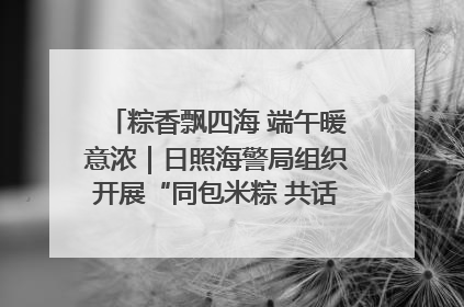 粽香飘四海 端午暖意浓｜日照海警局组织开展“同包米粽 共话端午”系列活动