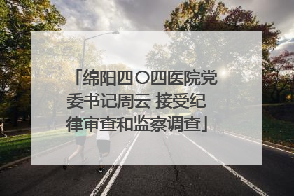 绵阳四〇四医院党委书记周云 接受纪律审查和监察调查
