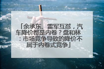 余承东、雷军互怼，汽车降价都是内卷？盘和林：市场竞争导致的降价不属于内卷式竞争