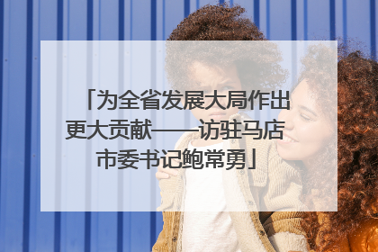 为全省发展大局作出更大贡献——访驻马店市委书记鲍常勇