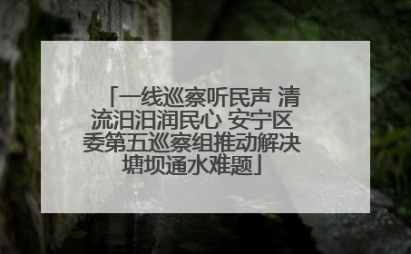 一线巡察听民声 清流汨汨润民心 安宁区委第五巡察组推动解决塘坝通水难题