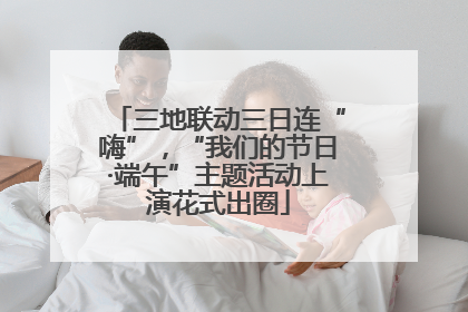 三地联动三日连“嗨”，“我们的节日·端午”主题活动上演花式出圈