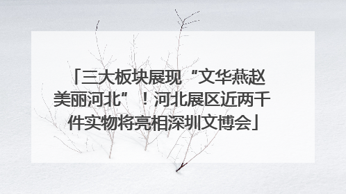三大板块展现“文华燕赵 美丽河北”！河北展区近两千件实物将亮相深圳文博会