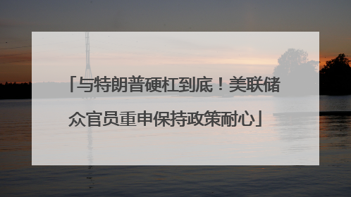与特朗普硬杠到底！美联储众官员重申保持政策耐心