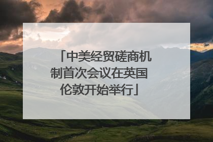 中美经贸磋商机制首次会议在英国伦敦开始举行