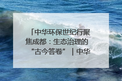 中华环保世纪行聚焦成都：生态治理的“古今答卷”｜中华环保世纪行