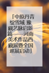 中原丹青绽雪域 豫藏艺脉启新篇——河南美术作品西藏展暨全国巡展启动