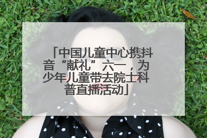 中国儿童中心携抖音“献礼”六一，为少年儿童带去院士科普直播活动