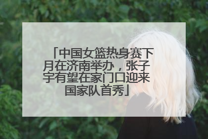 中国女篮热身赛下月在济南举办，张子宇有望在家门口迎来国家队首秀