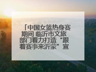中国女篮热身赛期间 临沂市文旅部门着力打造“跟着赛事来沂蒙”宣传品牌