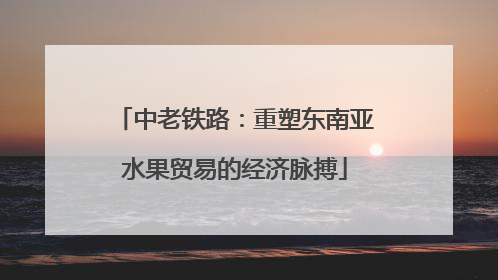 中老铁路：重塑东南亚水果贸易的经济脉搏