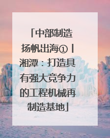 中部制造 扬帆出海①丨湘潭：打造具有强大竞争力的工程机械再制造基地