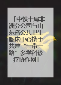 中铁十局非洲分公司与山东省公共卫生临床中心携手共建“一带一路”多学科诊疗协作网