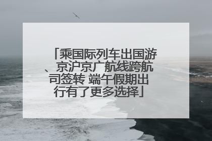 乘国际列车出国游、京沪京广航线跨航司签转 端午假期出行有了更多选择