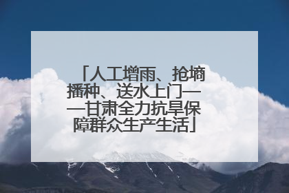 人工增雨、抢墒播种、送水上门——甘肃全力抗旱保障群众生产生活
