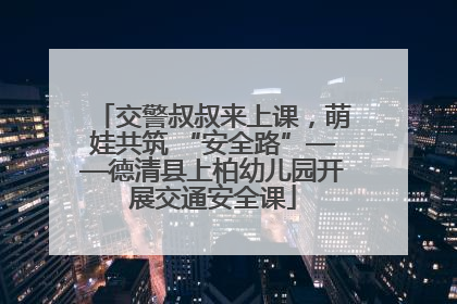 交警叔叔来上课，萌娃共筑 “安全路”——德清县上柏幼儿园开展交通安全课