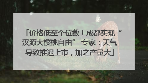 价格低至个位数！成都实现“汉源大樱桃自由” 专家：天气导致推迟上市，加之产量大