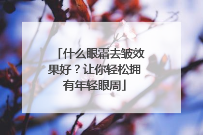 什么眼霜去皱效果好？让你轻松拥有年轻眼周