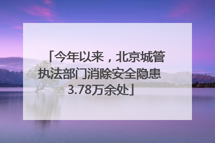 今年以来，北京城管执法部门消除安全隐患3.78万余处