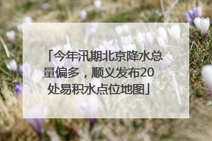 今年汛期北京降水总量偏多，顺义发布20处易积水点位地图