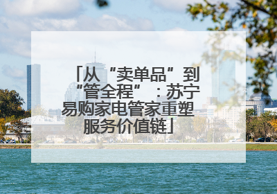 从“卖单品”到“管全程”：苏宁易购家电管家重塑服务价值链