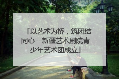 以艺术为桥，筑团结同心—新疆艺术剧院青少年艺术团成立