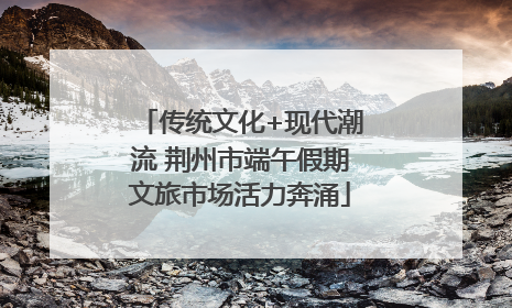 传统文化+现代潮流 荆州市端午假期文旅市场活力奔涌