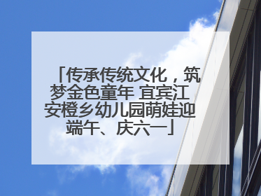 传承传统文化，筑梦金色童年 宜宾江安橙乡幼儿园萌娃迎端午、庆六一