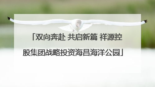 双向奔赴 共启新篇 祥源控股集团战略投资海昌海洋公园