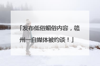 发布低俗媚俗内容，赣州一自媒体被约谈！