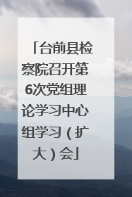 台前县检察院召开第6次党组理论学习中心组学习（扩大）会