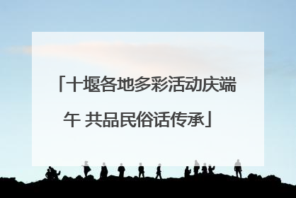 十堰各地多彩活动庆端午 共品民俗话传承