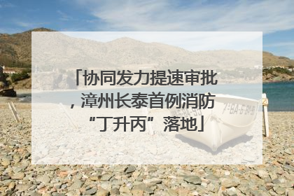 协同发力提速审批，漳州长泰首例消防“丁升丙”落地