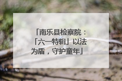南乐县检察院：「六一特辑」以法为盾，守护童年