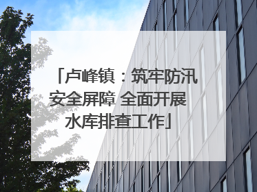 卢峰镇：筑牢防汛安全屏障 全面开展水库排查工作