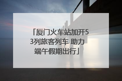 厦门火车站加开53列旅客列车 助力端午假期出行