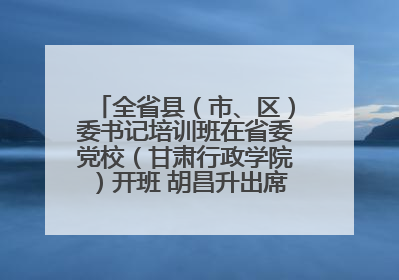 全省县（市、区）委书记培训班在省委党校（甘肃行政学院）开班 胡昌升出席开班式并讲话