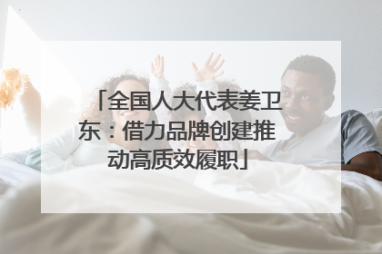 全国人大代表姜卫东：借力品牌创建推动高质效履职
