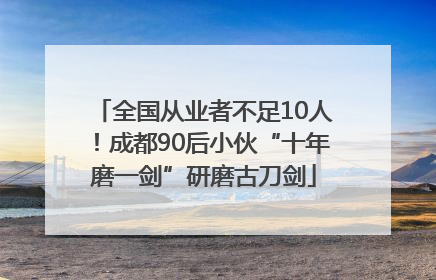 全国从业者不足10人！成都90后小伙“十年磨一剑”研磨古刀剑