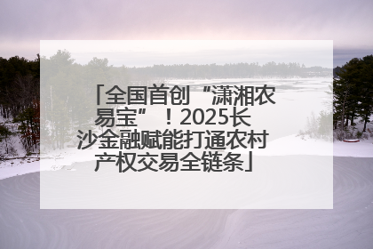 全国首创“潇湘农易宝”！2025长沙金融赋能打通农村产权交易全链条