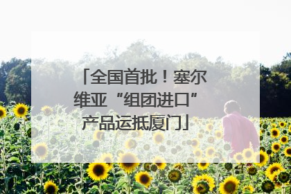 全国首批！塞尔维亚“组团进口”产品运抵厦门