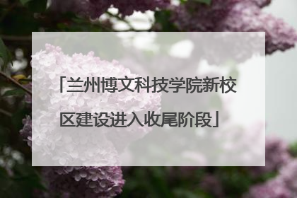 兰州博文科技学院新校区建设进入收尾阶段