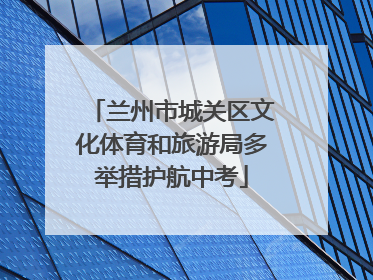 兰州市城关区文化体育和旅游局多举措护航中考