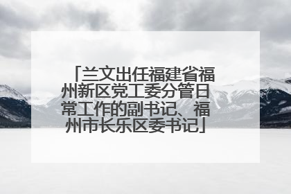兰文出任福建省福州新区党工委分管日常工作的副书记、福州市长乐区委书记