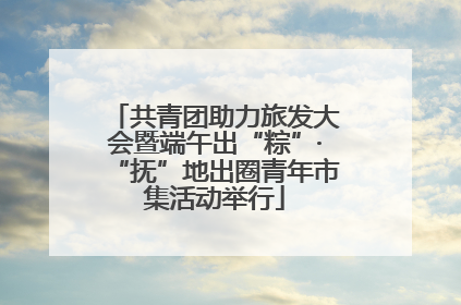 共青团助力旅发大会暨端午出“粽”·“抚”地出圈青年市集活动举行
