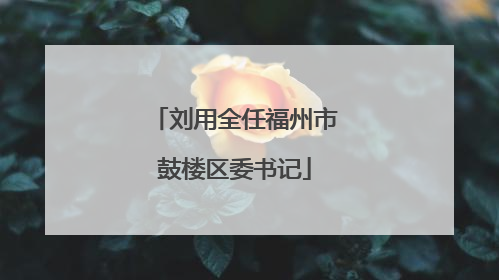 刘用全任福州市鼓楼区委书记