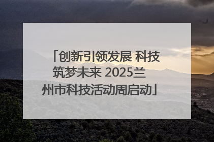 创新引领发展 科技筑梦未来 2025兰州市科技活动周启动