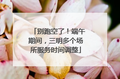 别跑空了！端午期间，三明多个场所服务时间调整