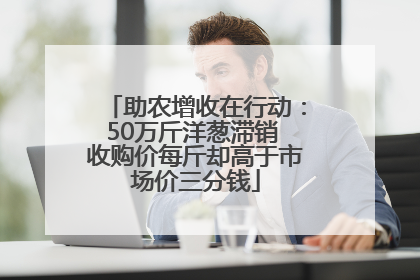 助农增收在行动：50万斤洋葱滞销 收购价每斤却高于市场价三分钱