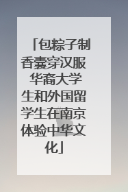 包粽子制香囊穿汉服 华裔大学生和外国留学生在南京体验中华文化